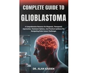 COMPLETE GUIDE TO GLIOBLASTOMA: A Comprehensive Resource On Diagnosis, Therapeutic Approaches, Treatment Options, And Practical Guidance For Navigating Brain Cancer Challenges