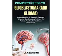 COMPLETE GUIDE TO GLIOBLASTOMA (AND GLIOMA): Practical Insights On Diagnosis, Treatment Advances, Care Strategies, And Hope For Patients, Families, And Healthcare Professionals