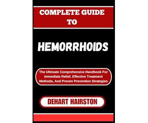 COMPLETE GUIDE TO HEMORRHOIDS: The Ultimate Comprehensive Handbook For Immediate Relief, Effective Treatment Methods, And Proven Prevention Strategies