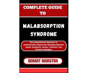 COMPLETE GUIDE TO MALABSORPTION SYNDROME: The Comprehensive Resource To Understanding, Diagnosing, Managing Digestive Health, Symptoms, Causes, Treatment, And Nutrition Strategies