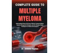 COMPLETE GUIDE TO MULTIPLE MYELOMA: Understanding Plasma Cell Cancer, Effective Treatment Options, Symptom Management Strategies, And Life-Changing Coping Techniques For Patients And Caregivers
