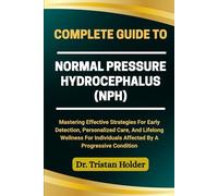 COMPLETE GUIDE TO NORMAL PRESSURE HYDROCEPHALUS (NPH): Mastering Effective Strategies For Early Detection, Personalized Care, And Lifelong Wellness For Individuals Affected By A Progressive Condition