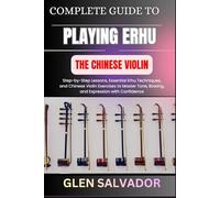 COMPLETE GUIDE TO PLAYING ERHU THE CHINESE VIOLIN: Step-by-Step Lessons, Essential Erhu Techniques, and Chinese Violin Exercises to Master Tone, Bowing, and Expression with Confidence