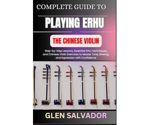 COMPLETE GUIDE TO PLAYING ERHU THE CHINESE VIOLIN: Step-by-Step Lessons, Essential Erhu Techniques, and Chinese Violin Exercises to Master Tone, Bowing, and Expression with Confidence