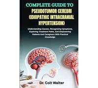 COMPLETE GUIDE TO PSEUDOTUMOR CEREBRI (IDIOPATHIC INTRACRANIAL HYPERTENSION): Understanding Causes, Recognizing Symptoms, Exploring Treatment Paths, ... And Caregivers With Practical Knowledge