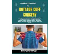 COMPLETE GUIDE TO ROTATOR CUFF SURGERY: A Comprehensive Insight To Rehabilitation, Pain Management, Physical Therapy Exercises, Healing Timeline, ... Faster Recovery And Long-Term Joint Health