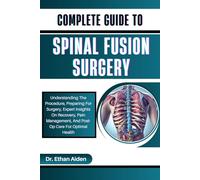 COMPLETE GUIDE TO SPINAL FUSION SURGERY: Understanding The Procedure, Preparing For Surgery, Expert Insights On Recovery, Pain Management, And Post-Op Care For Optimal Health