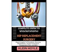 COMPLETE GUIDE TO UNDERSTANDING HIP REPLACEMENT SURGERY: Expert Insights To Procedures, Recovery, Rehabilitation, Surgical Techniques, Postoperative Care, And More