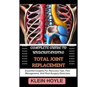 COMPLETE GUIDE TO UNDERSTANDING TOTAL JOINT REPLACEMENT: Essential Insights For Recovery Tips, Pain Management, And Post-Surgery Exercises