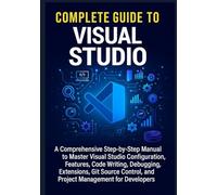 Complete Guide to Visual Studio: A Comprehensive Step-by-Step Manual to Master Visual Studio Configuration, Features, Code Writing, Debugging, ... and Project Management for Developers