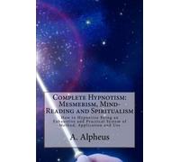 Complete Hypnotism: Mesmerism, Mind-Reading and Spiritualism: How to Hypnotize Being an Exhaustive and Practical System of Method, Application and Use