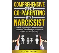 Comprehensive Guide to Co-Parenting With a Narcissist: Solutions to Protect Your Children, Maintain Boundaries, Prepare for Legal and Financial Battles, and Start Rebuilding