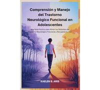 Comprensión y Manejo del Trastorno Neurológico Funcional en Adolescentes: Una Guía Práctica para Aliviar los Síntomas del Trastorno Neurológico Funcional y Recuperar tu vida
