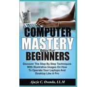 Computer Mastery Bible For Beginners: Discover The Step By Step Techniques With Illustrative Images On How To Operate Your Laptops And Desktops Like A Pro