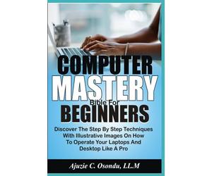 Computer Mastery Bible For Beginners: Discover The Step By Step Techniques With Illustrative Images On How To Operate Your Laptops And Desktops Like A Pro
