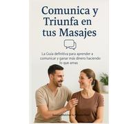 Comunica y Triunfa en tus Masajes: La Guía definitiva para aprender a comunicar y ganar más dinero haciendo lo que amas