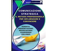 Comunicazione Strategica: Il Metodo Professionale per Influenzare e Convincere: Guida alle Tecniche di Negoziazione e Persuasione nelle Vendite, Presentazioni, Negoziazioni, Leadership, nei Colloqui