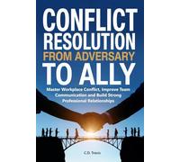 Conflict Resolution from Adversary to Ally: Master Workplace Conflict, Improve Team Communication and Build Strong Professional Relationships