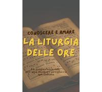 CONOSCERE E AMARE LA LITURGIA DELLE ORE: La Guida essenziale per una migliore preghiera quotidiana