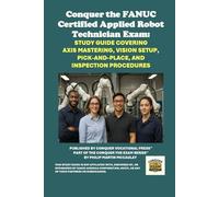Conquer the FANUC Certified Applied Robot Technician Exam: Study Guide Covering Axis Mastering, Vision Setup, Pick-and-Place, and Inspection ... the Robotics Certification Exams Series)