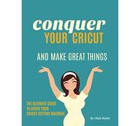 Conquer Your Cricut: And Make Great Things - The Ultimate Guide to Using Your Cricut