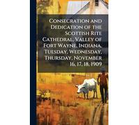 Consecration and Dedication of the Scottish Rite Cathedral, Valley of Fort Wayne, Indiana, Tuesday, Wednesday, Thursday, November 16, 17, 18, 1909