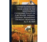 Consecration and Dedication of the Scottish Rite Cathedral, Valley of Fort Wayne, Indiana, Tuesday, Wednesday, Thursday, November 16, 17, 18, 1909
