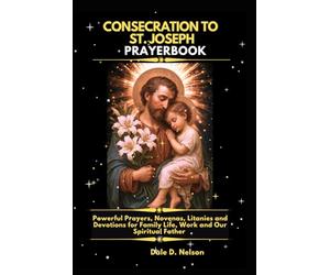 CONSECRATION TO ST. JOSEPH PRAYERBOOK: Powerful Prayers, Novenas, Litanies and Devotions for Family Life, Work and Our Spiritual Father
