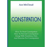 Constipation: How To Treat Constipation: How To Prevent Constipation: Along With Nutrition, Diet, And Exercise For Constipation (All Natural & Medical Solutions & Home Remedies)