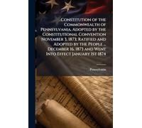 Constitution of the Commonwealth of Pennsylvania. Adopted by the Constitutional Convention November 3, 1873; Ratified and Adopted by the People ... ... 1873 and Went Into Effect January 1st 1874