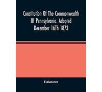 Constitution Of The Commonwealth Of Pennsylvania. Adopted December 16Th 1873