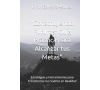 "Construyendo Futuros: Guía Práctica para Alcanzar tus Metas": Estrategias y Herramientas para Transformar tus Sueños en Realidad