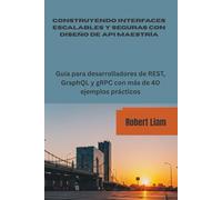 CONSTRUYENDO INTERFACES ESCALABLES Y SEGURAS CON DISEÑO DE API MAESTRÍA: Guía para desarrolladores de REST, GraphQL y gRPC con más de 40 ejemplos prácticos