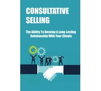 Consultative Selling: The Ability To Develop A Long-Lasting Relationship With Your Clients