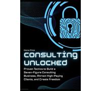 Consulting Unlocked: Proven Tactics to Build a Seven-Figure Consulting Business, Attract High-Paying Clients, and Create Freedom