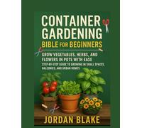 CONTAINER GARDENING BIBLE FOR BEGINNERS: Grow Vegetables, Herbs and Flowers in Pots with Ease Step-by-Step Guide to Growing in Small Spaces, Balconies and Urban Homes