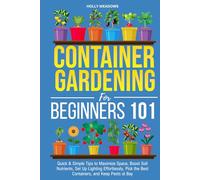 Container Gardening for Beginners 101: Quick & Simple Tips to Maximize Space, Boost Soil Nutrients, Set Up Lighting Effortlessly, Pick the Best Containers, and Keep Pests At Bay