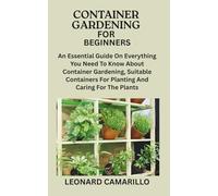 CONTAINER GARDENING FOR BEGINNERS: An Essential Guide On Everything You Need To Know About Container Gardening, Suitable Containers For Planting And Caring For The Plants