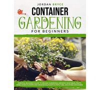 CONTAINER GARDENING FOR BEGINNERS: : Essential Beginner's Guide to Organic Gardening: Growing Vegetables, Fruits, Herbs, Edible Flowers, and Ornamental Plants in Pots, Tubs and Other Containers