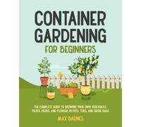 Container Gardening for Beginners: The Complete Guide to Growing Your Own Vegetables, Fruits, Herbs, and Flowers in Pots, Tubs, and Grow Bags