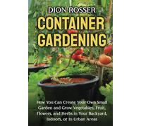 Container Gardening: How You Can Create Your Own Small Garden and Grow Vegetables, Fruit, Flowers, and Herbs in Your Backyard, Indoors, or In Urban Areas (Gardening in Small Places)