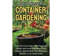 Container Gardening: How You Can Create Your Own Small Garden and Grow Vegetables, Fruit, Flowers, and Herbs in Your Backyard, Indoors, or In Urban Areas (Gardening in Small Places)