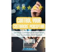 Control Your Customers' Perception: Develop Confidence In Your Team, Your Customers, And Yourself
