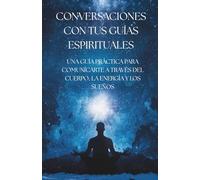CONVERSACIONES CON TUS GUÍAS ESPIRITUALES: GUÍA PRÁCTICA PARA COMUNICARTE A TRAVÉS DEL CUERPO, LA ENERGÍA Y LOS SUEÑOS