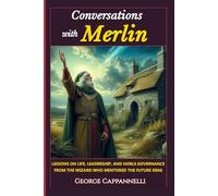 Conversations with Merlin: Lessons on Life, Leadership and Noble Governance From The Wizard Who Mentored The Future King