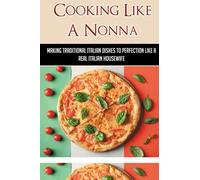Cooking Like A Nonna: Making Traditional Italian Dishes To Perfection Like A Real Italian Housewife: Cooking Traditional Italian Dishes To Perfection Like A Real Italian Housewife