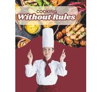 Cooking Without Rules: Forget Recipes. Break the Rules. Discover Flavors. Create Your Magic.