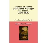 “Coronas en sombra” Isabel, Juana y el origen del Imperio. (1474-1525): Serie: Ecos del Pasado. Vol. IV. (Ecos del pasado. Voces de la Historia de España.)