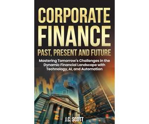 Corporate Finance Past, Present and Future: Mastering Tomorrow's Challenges in the Dynamic Financial Landscape with Technology, AI and Automation