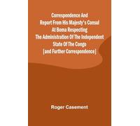 Correspondence and Report from His Majesty's Consul at Boma Respecting the Administration of the Independent State of the Congo [and Further Correspondence]